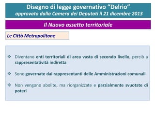  Diventano enti territoriali di area vasta di secondo livello, perciò a
rappresentatività indiretta
 Sono governate dai rappresentanti delle Amministrazioni comunali
 Non vengono abolite, ma riorganizzate e parzialmente svuotate di
poteri
Disegno di legge governativo “Delrio”
approvato dalla Camera dei Deputati il 21 dicembre 2013
Il Nuovo assetto territoriale
Le Città Metropolitane
 