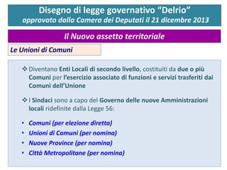 Disegno di legge governativo “Delrio”
approvato dalla Camera dei Deputati il 21 dicembre 2013
Il Nuovo assetto territoriale
Le Unioni di Comuni
Diventano Enti Locali di secondo livello, costituiti da due o più
Comuni per l’esercizio associato di funzioni e servizi trasferiti dai
Comuni dell’Unione
I Sindaci sono a capo del Governo delle nuove Amministrazioni
locali ridefinite dalla Legge 56:
• Comuni (per elezione diretta)
• Unioni di Comuni (per nomina)
• Nuove Province (per nomina)
• Città Metropolitane (per nomina)
 