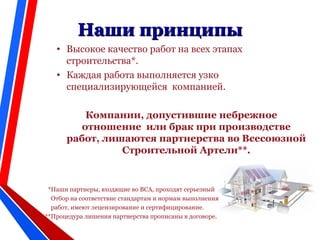 • Высокое качество работ на всех этапах
строительства*.
• Каждая работа выполняется узко
специализирующейся компанией.
Компании, допустившие небрежное
отношение или брак при производстве
работ, лишаются партнерства во Всесоюзной
Строительной Артели**.
*Наши партнеры, входящие во ВСА, проходят серьезный
Отбор на соответствие стандартам и нормам выполнения
работ, имеют лецензирование и сертифицирование.
**Процедура лишения партнерства прописаны в договоре.
Наши принципыНаши принципы
 