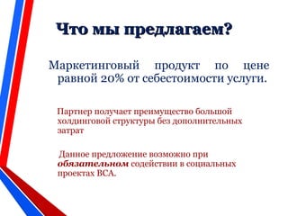 Что мы предлагаем?Что мы предлагаем?
Маркетинговый продукт по цене
равной 20% от себестоимости услуги.
Партнер получает преимущество большой
холдинговой структуры без дополнительных
затрат
Данное предложение возможно при
обязательном содействии в социальных
проектах ВСА.
 