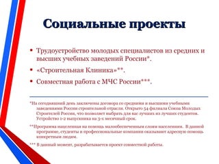 CCоциальные проектыоциальные проекты
• Трудоустройство молодых специалистов из средних и
высших учебных заведений России*.
• «Строительная Клиника»**.
• Совместная работа с МЧС России***.
__________________________________________________
*На сегодняшний день заключены договора со средними и высшими учебными
заведениями России строительной отрасли. Открыто 54 филиала Союза Молодых
Строителей России, что позволяет выбрать для вас лучших из лучших студентов.
Устройство 1-2 выпускника на 3-х месячный срок.
**Программа нацеленная на помощь малообеспеченным слоям населениям. В данной
программе, студенты и профессиональные компании оказывают адресную помощь
конкретным людям.
*** В данный момент, разрабатывается проект совместной работы.
 