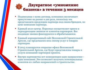 Двукратное «умножениеДвукратное «умножение
бизнеса» в течении 3 месяцевбизнеса» в течении 3 месяцев
• Подписывая с нами договор, компания увеличивает
присутствие на рынке в два раза, поскольку мы
представляем продукцию партнера под своим брендом, по
цене компании партнера.
• Единый колл-центр. Персонал осуществляет прием и
переадресацию звонков от клиентов партнерам. Все
входящие звонки фиксируются и обрабатываются.
• Единый корпоративный сайт Всесоюзной Строительной
Артели, где представлен весь спектр услуг и товаров
партнеров.
• В 2015 планируется открытие офиса Всесоюзной
Строительной Артели, где будут представлены товары и
услуги компаний-партнеров проекта.
• Внутри партнерства нет конкуренции одно направление -
одна компания. Это позволяет получать потенциальных
клиентов из любых направлений в строительстве.
1
 