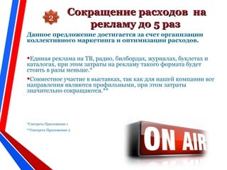 Сокращение расходов наСокращение расходов на
рекламу до 5 разрекламу до 5 раз
Данное предложение достигается за счет организации
коллективного маркетинга и оптимизации расходов.
•Единая реклама на ТВ, радио, билбордах, журналах, буклетах и
каталогах, при этом затраты на рекламу такого формата будет
стоить в разы меньше.*
•Совместное участие в выставках, так как для нашей компании все
направления являются профильными, при этом затраты
значительно сокращаются.**
*Смотреть Приложение 1
**Смотреть Приложение 2
2
 