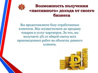 Возможность полученияВозможность получения
«пассивного» дохода от своего«пассивного» дохода от своего
бизнесабизнеса
Вы предоставляете базу отработанных
клиентов. Мы осуществляем до продажу
товаров и услуг партнеров. За что, вы
получаете 3% от общей сметы всех
произведенных работ на объектах данного
клиента.
3
 