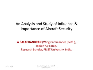 An Analysis and Study of Influence &
Importance of Aircraft Security
A BALACHANDRAN (Wing Commander (Retd.),
Indian Air Force.
Research Scholar, PRIST University, India.
31-12-2014
Security Analysis of a Aircraft -
Balachandran A
 