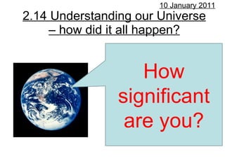 2.14 Understanding our Universe – how did it all happen? 10 January 2011 How significant are you? 