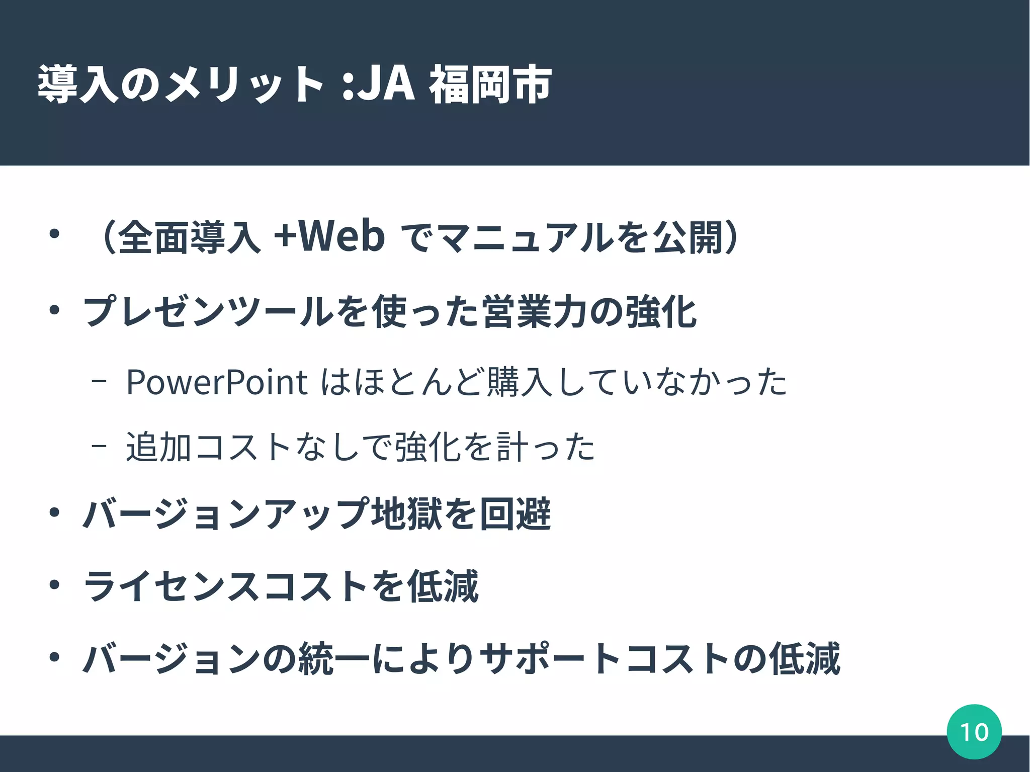 10
導入のメリット :JA 福岡市
●
（全面導入 +Web でマニュアルを公開）
●
プレゼンツールを使った営業力の強化
– PowerPoint はほとんど購入していなかった
– 追加コストなしで強化を計った
●
バージョンアップ地獄を回避
●
ライセンスコストを低減
●
バージョンの統一によりサポートコストの低減
 