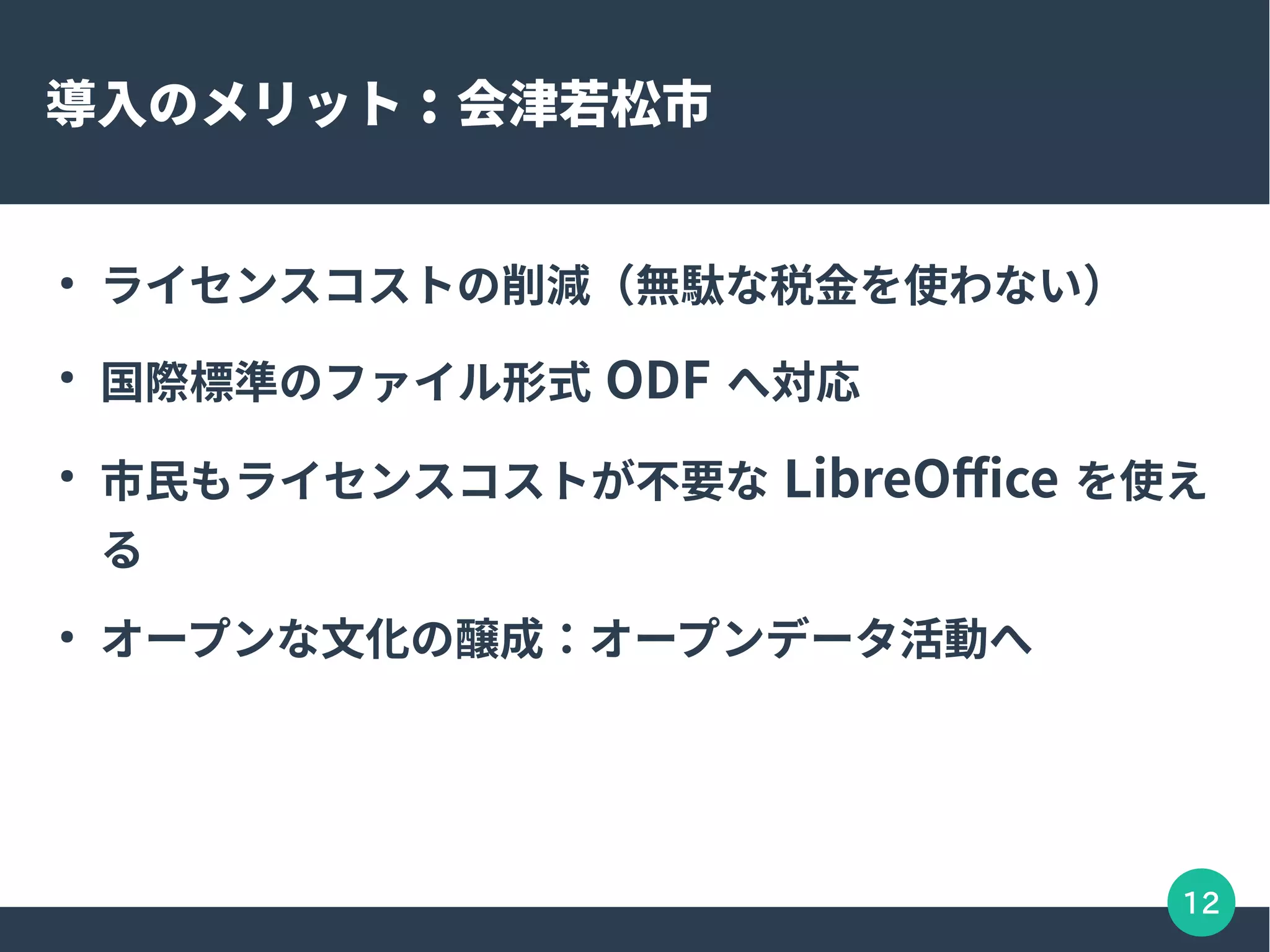 12
導入のメリット : 会津若松市
●
ライセンスコストの削減（無駄な税金を使わない）
●
国際標準のファイル形式 ODF へ対応
●
市民もライセンスコストが不要な LibreOffice を使え
る
●
オープンな文化の醸成：オープンデータ活動へ
 