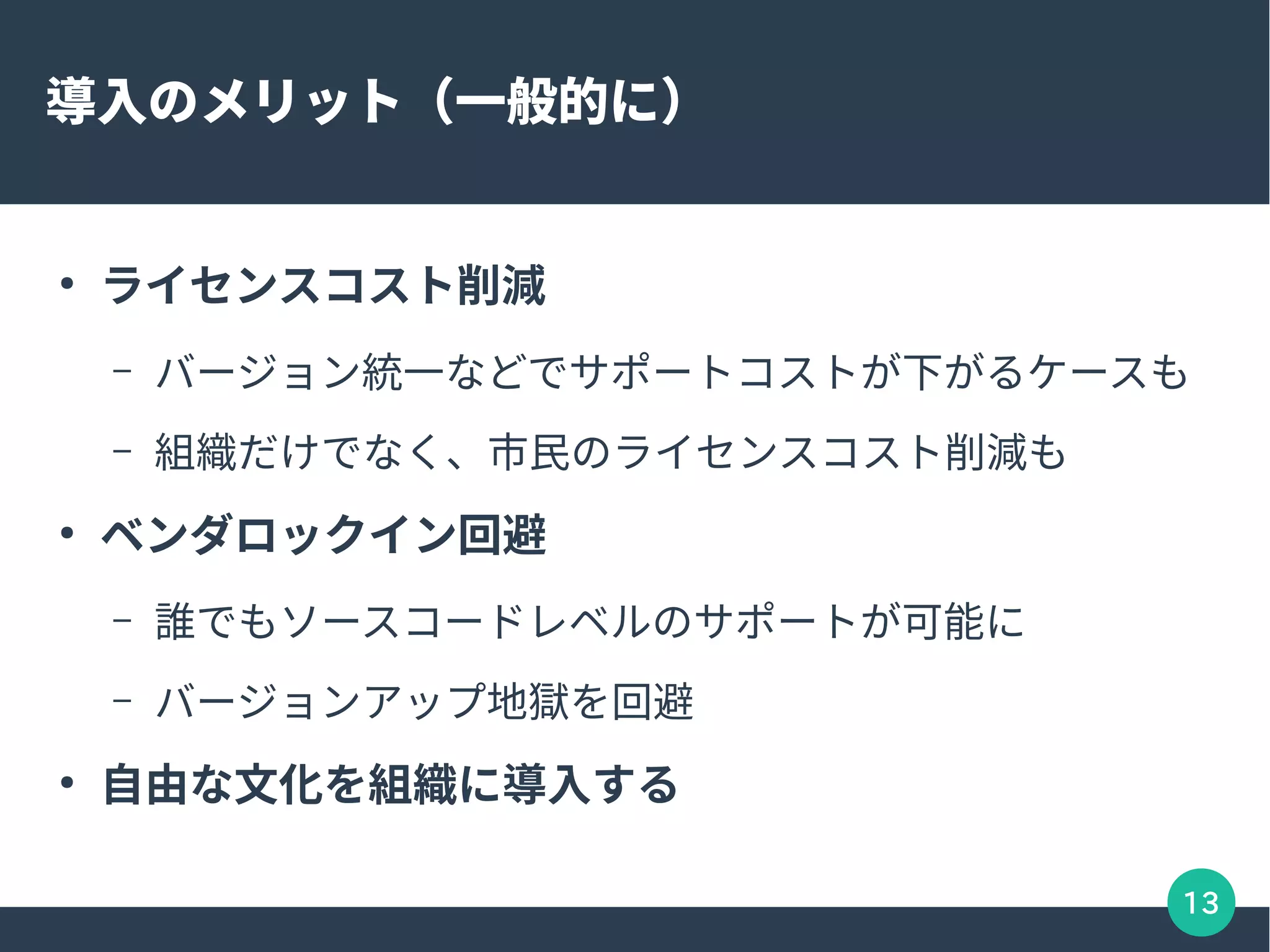 13
導入のメリット（一般的に）
●
ライセンスコスト削減
– バージョン統一などでサポートコストが下がるケースも
– 組織だけでなく、市民のライセンスコスト削減も
●
ベンダロックイン回避
– 誰でもソースコードレベルのサポートが可能に
– バージョンアップ地獄を回避
●
自由な文化を組織に導入する
 