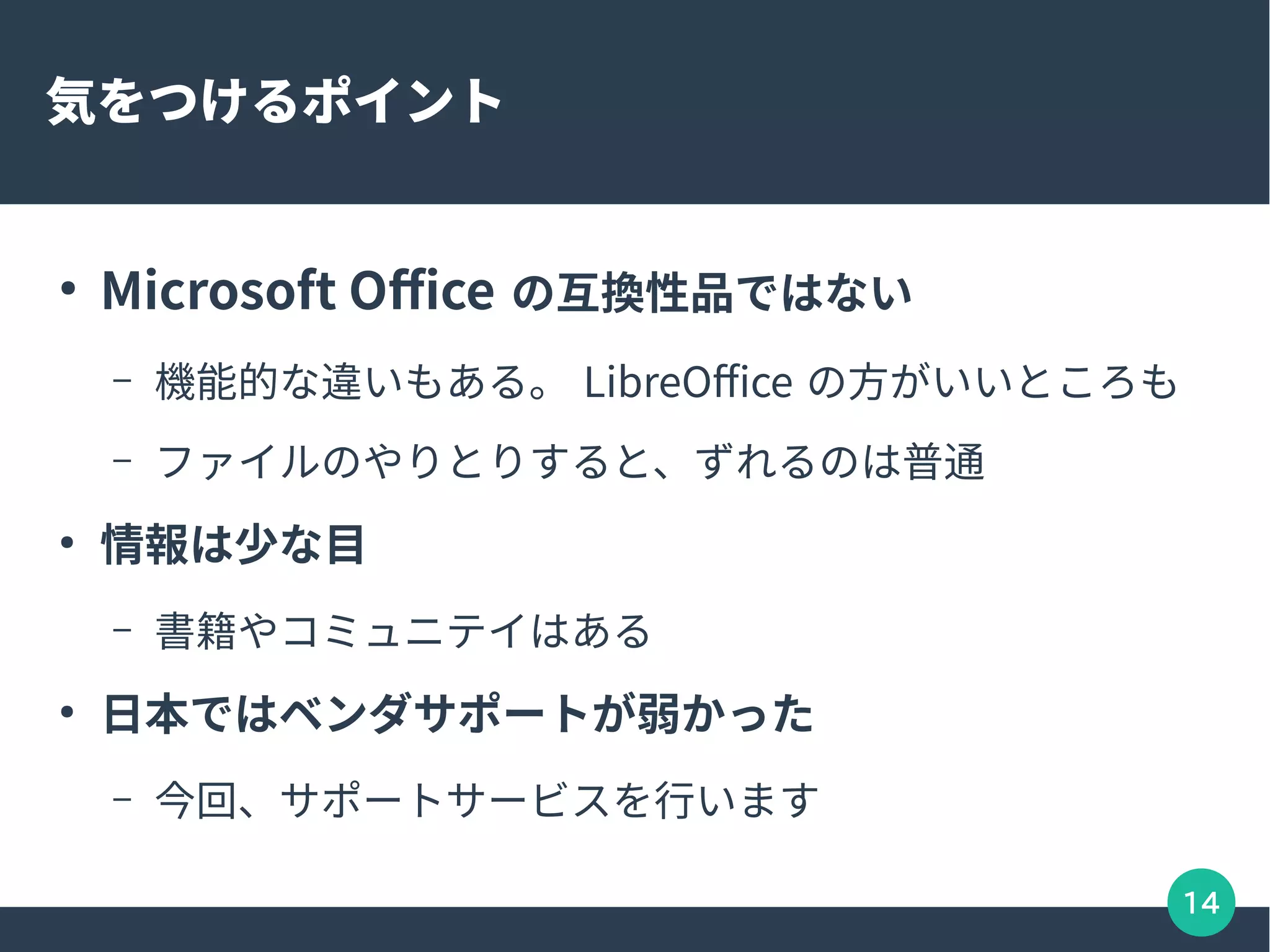 14
気をつけるポイント
●
Microsoft Office の互換性品ではない
– 機能的な違いもある。 LibreOffice の方がいいところも
– ファイルのやりとりすると、ずれるのは普通
●
情報は少な目
– 書籍やコミュニテイはある
●
日本ではベンダサポートが弱かった
– 今回、サポートサービスを行います
 
