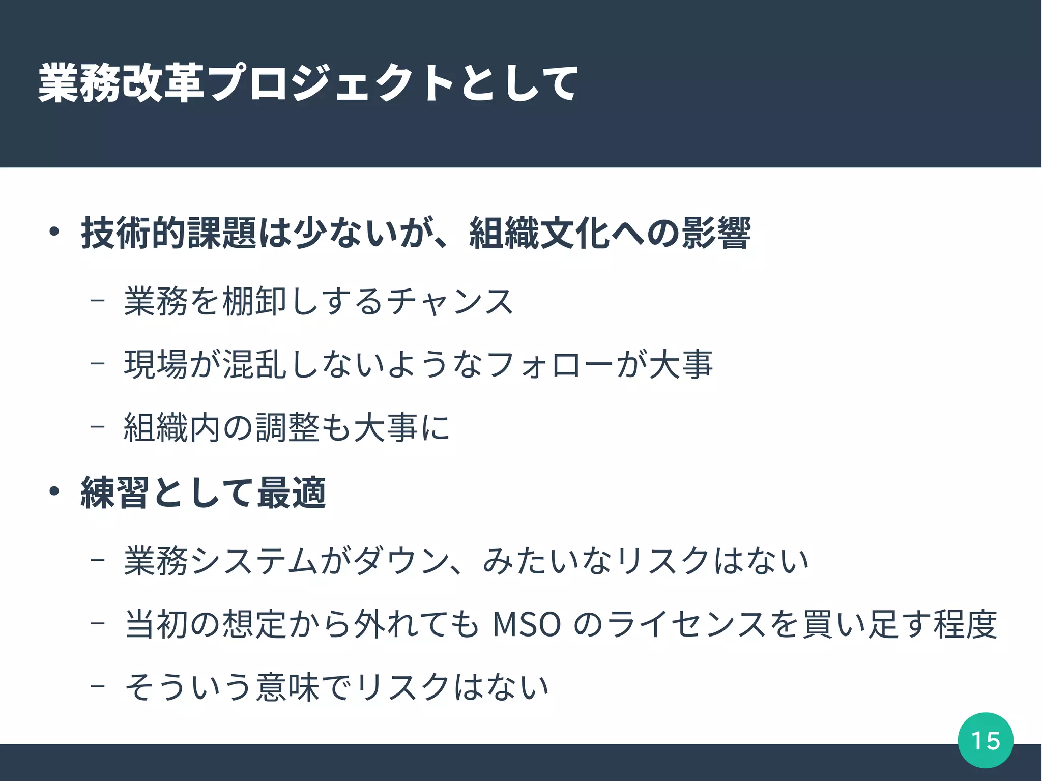 15
業務改革プロジェクトとして
●
技術的課題は少ないが、組織文化への影響
– 業務を棚卸しするチャンス
– 現場が混乱しないようなフォローが大事
– 組織内の調整も大事に
●
練習として最適
– 業務システムがダウン、みたいなリスクはない
– 当初の想定から外れても MSO のライセンスを買い足す程度
– そういう意味でリスクはない
 