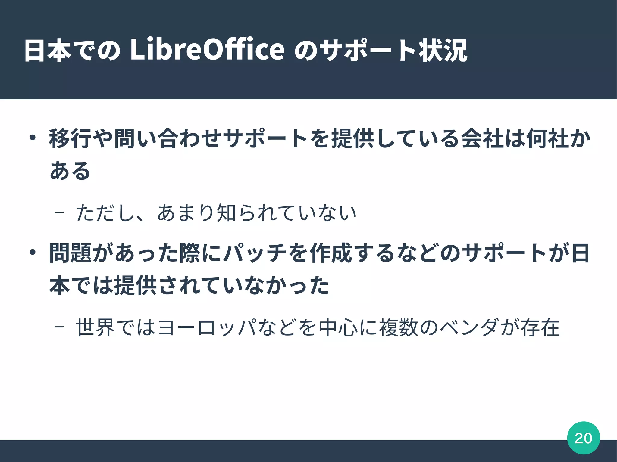 20
日本での LibreOffice のサポート状況
●
移行や問い合わせサポートを提供している会社は何社か
ある
– ただし、あまり知られていない
●
問題があった際にパッチを作成するなどのサポートが日
本では提供されていなかった
– 世界ではヨーロッパなどを中心に複数のベンダが存在
 