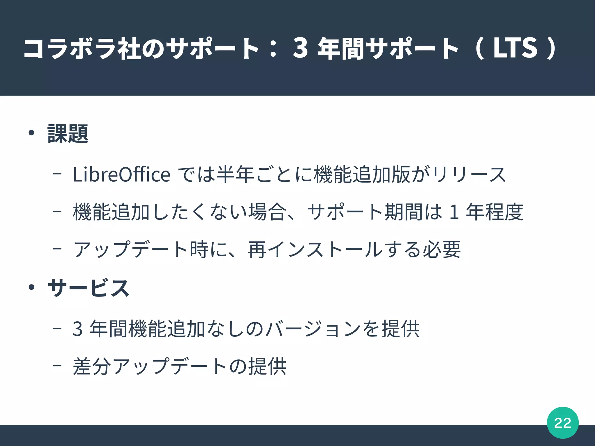 22
コラボラ社のサポート： 3 年間サポート（ LTS ）
●
課題
– LibreOffice では半年ごとに機能追加版がリリース
– 機能追加したくない場合、サポート期間は 1 年程度
– アップデート時に、再インストールする必要
●
サービス
– 3 年間機能追加なしのバージョンを提供
– 差分アップデートの提供
 