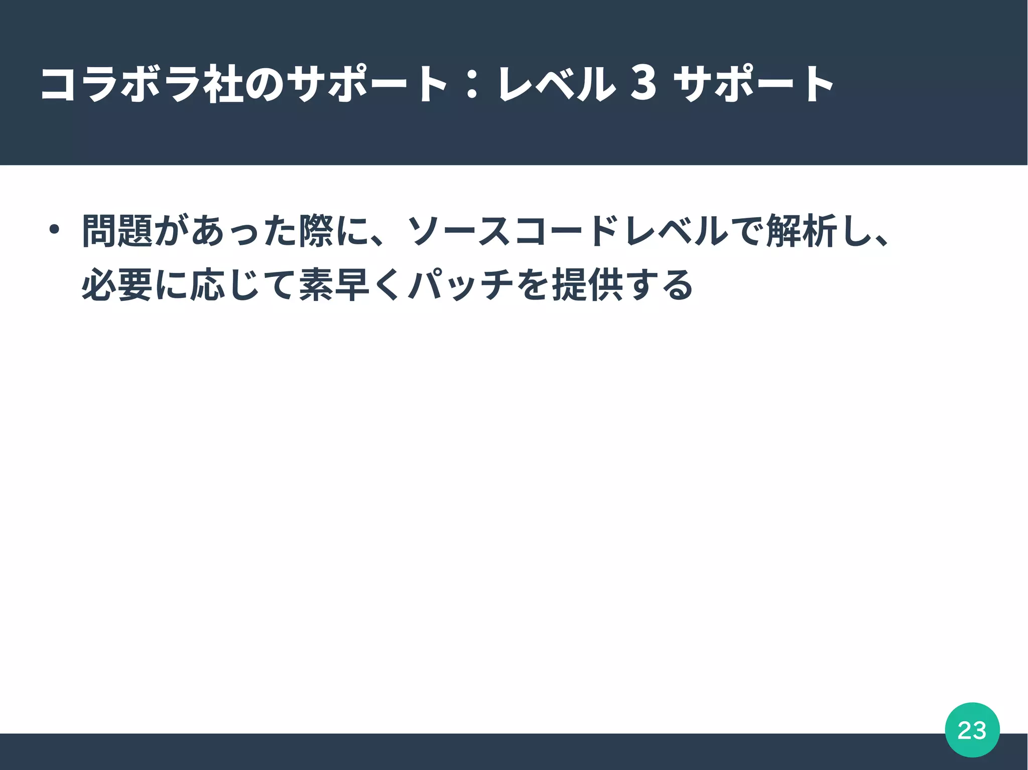23
コラボラ社のサポート：レベル 3 サポート
●
問題があった際に、ソースコードレベルで解析し、
必要に応じて素早くパッチを提供する
 