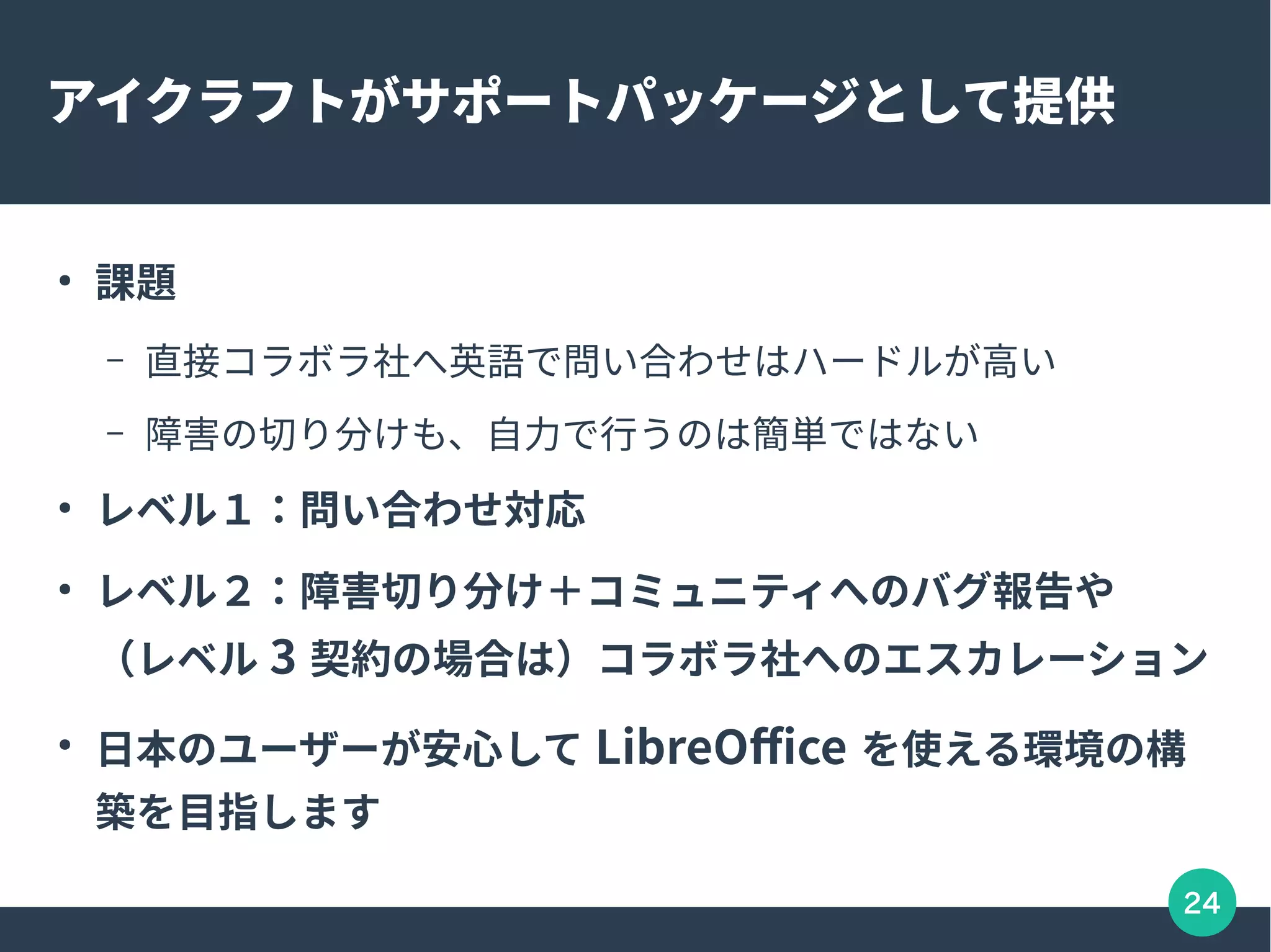 24
アイクラフトがサポートパッケージとして提供
●
課題
– 直接コラボラ社へ英語で問い合わせはハードルが高い
– 障害の切り分けも、自力で行うのは簡単ではない
●
レベル１：問い合わせ対応
●
レベル２：障害切り分け＋コミュニティへのバグ報告や
（レベル 3 契約の場合は）コラボラ社へのエスカレーション
●
日本のユーザーが安心して LibreOffice を使える環境の構
築を目指します
 