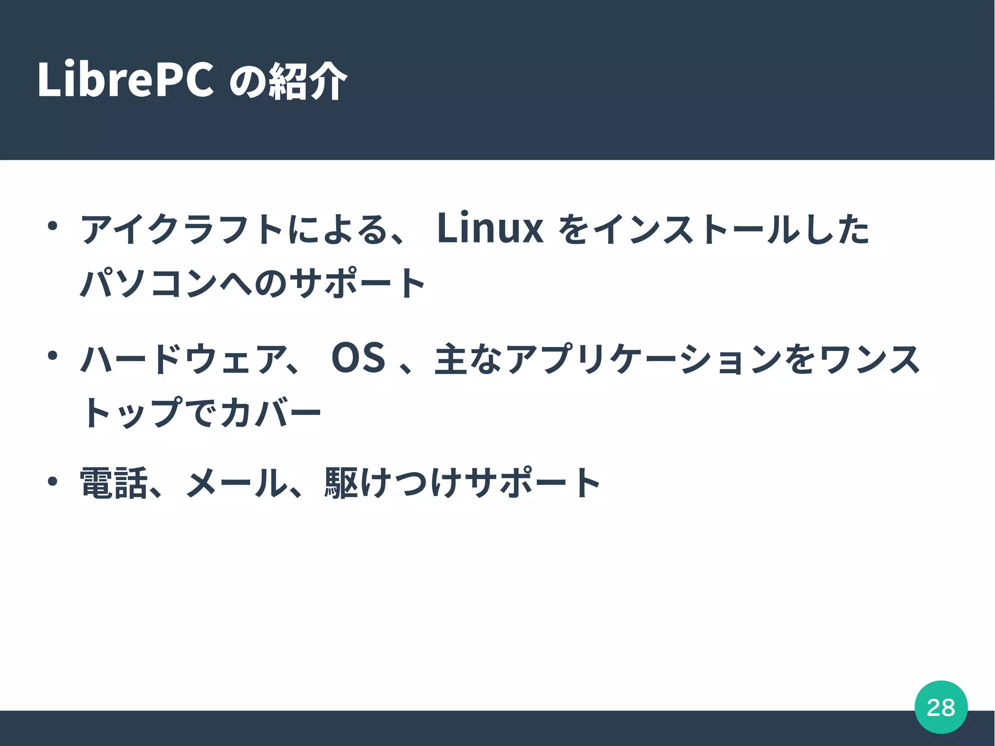 28
LibrePC の紹介
●
アイクラフトによる、 Linux をインストールした
パソコンへのサポート
●
ハードウェア、 OS 、主なアプリケーションをワンス
トップでカバー
●
電話、メール、駆けつけサポート
 