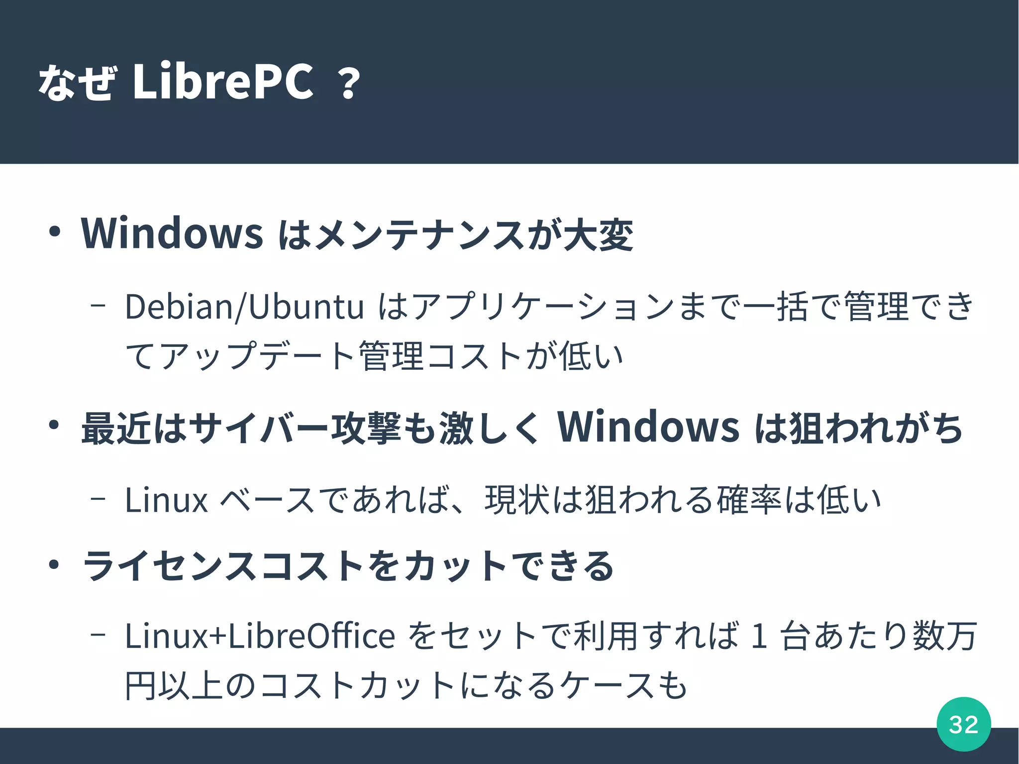 32
なぜ LibrePC ？
●
Windows はメンテナンスが大変
– Debian/Ubuntu はアプリケーションまで一括で管理でき
てアップデート管理コストが低い
●
最近はサイバー攻撃も激しく Windows は狙われがち
– Linux ベースであれば、現状は狙われる確率は低い
●
ライセンスコストをカットできる
– Linux+LibreOffice をセットで利用すれば 1 台あたり数万
円以上のコストカットになるケースも
 