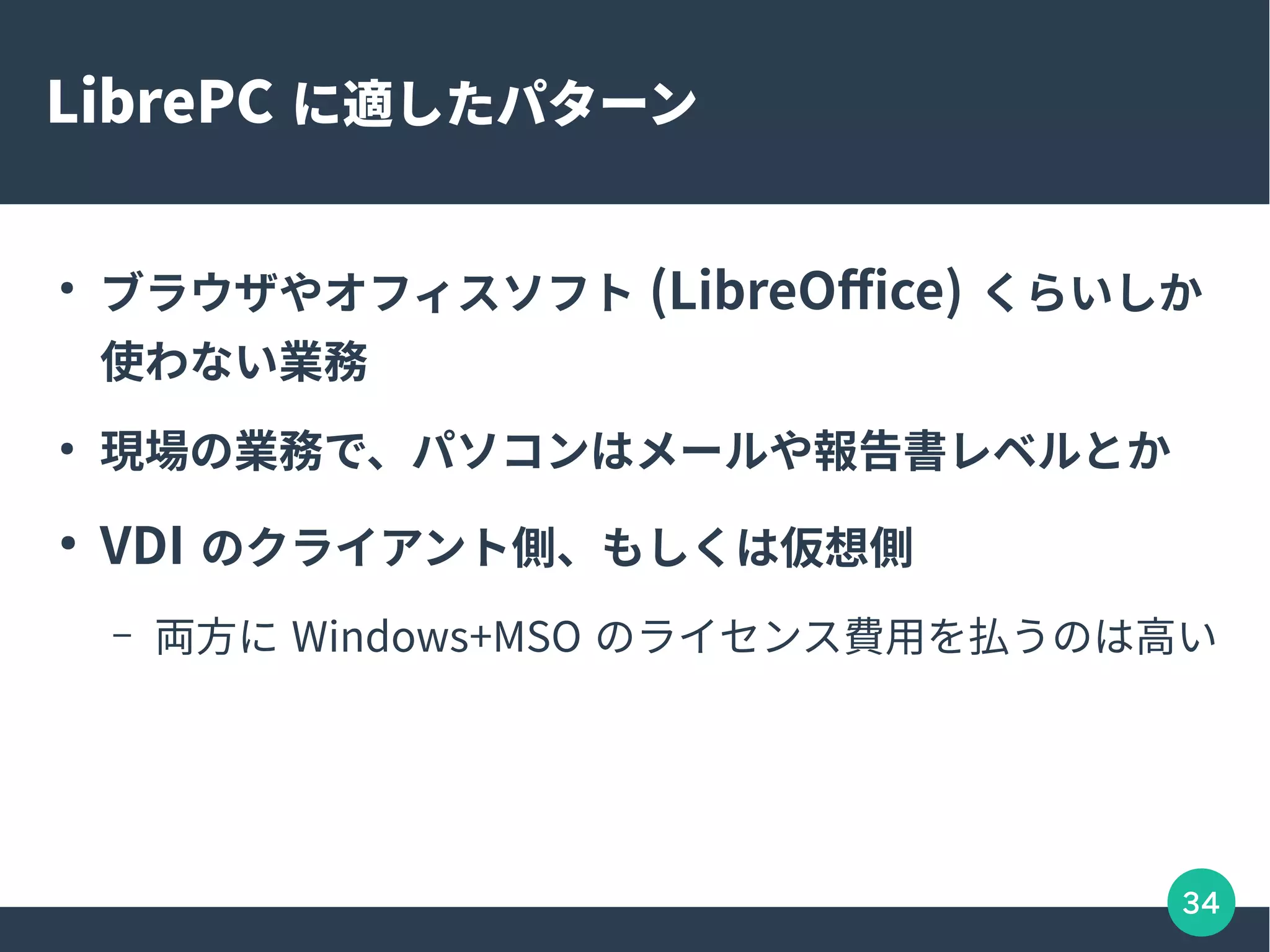 34
LibrePC に適したパターン
●
ブラウザやオフィスソフト (LibreOffice) くらいしか
使わない業務
●
現場の業務で、パソコンはメールや報告書レベルとか
●
VDI のクライアント側、もしくは仮想側
– 両方に Windows+MSO のライセンス費用を払うのは高い
 