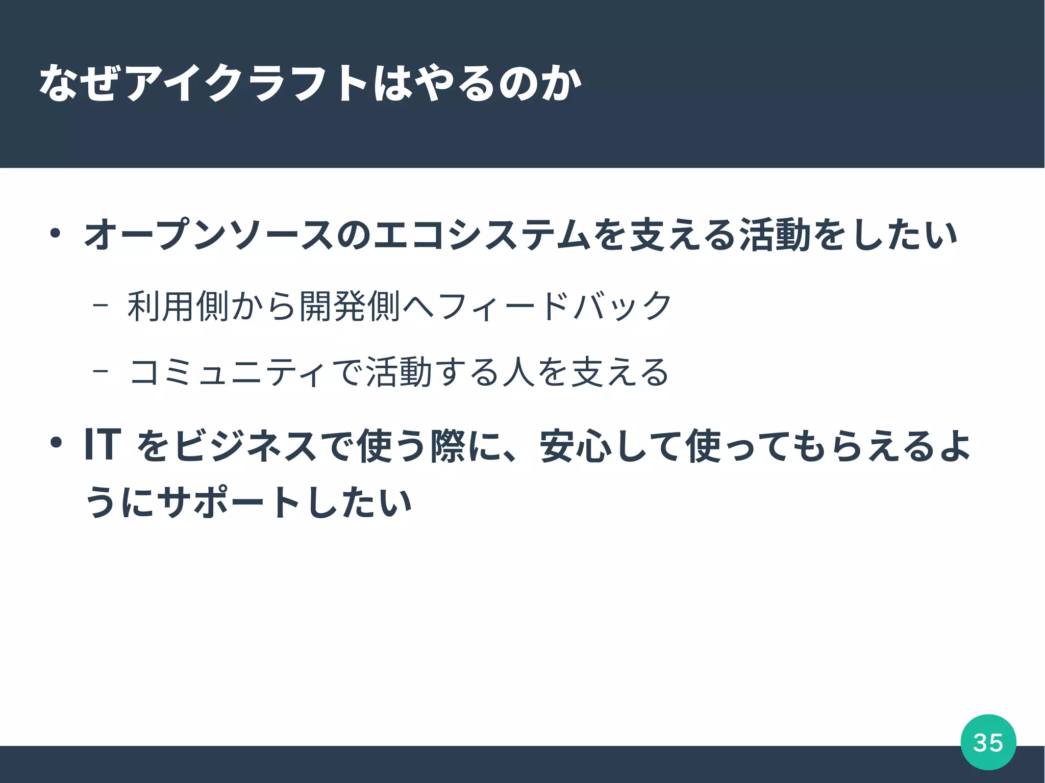 35
なぜアイクラフトはやるのか
●
オープンソースのエコシステムを支える活動をしたい
– 利用側から開発側へフィードバック
– コミュニティで活動する人を支える
●
IT をビジネスで使う際に、安心して使ってもらえるよ
うにサポートしたい
 