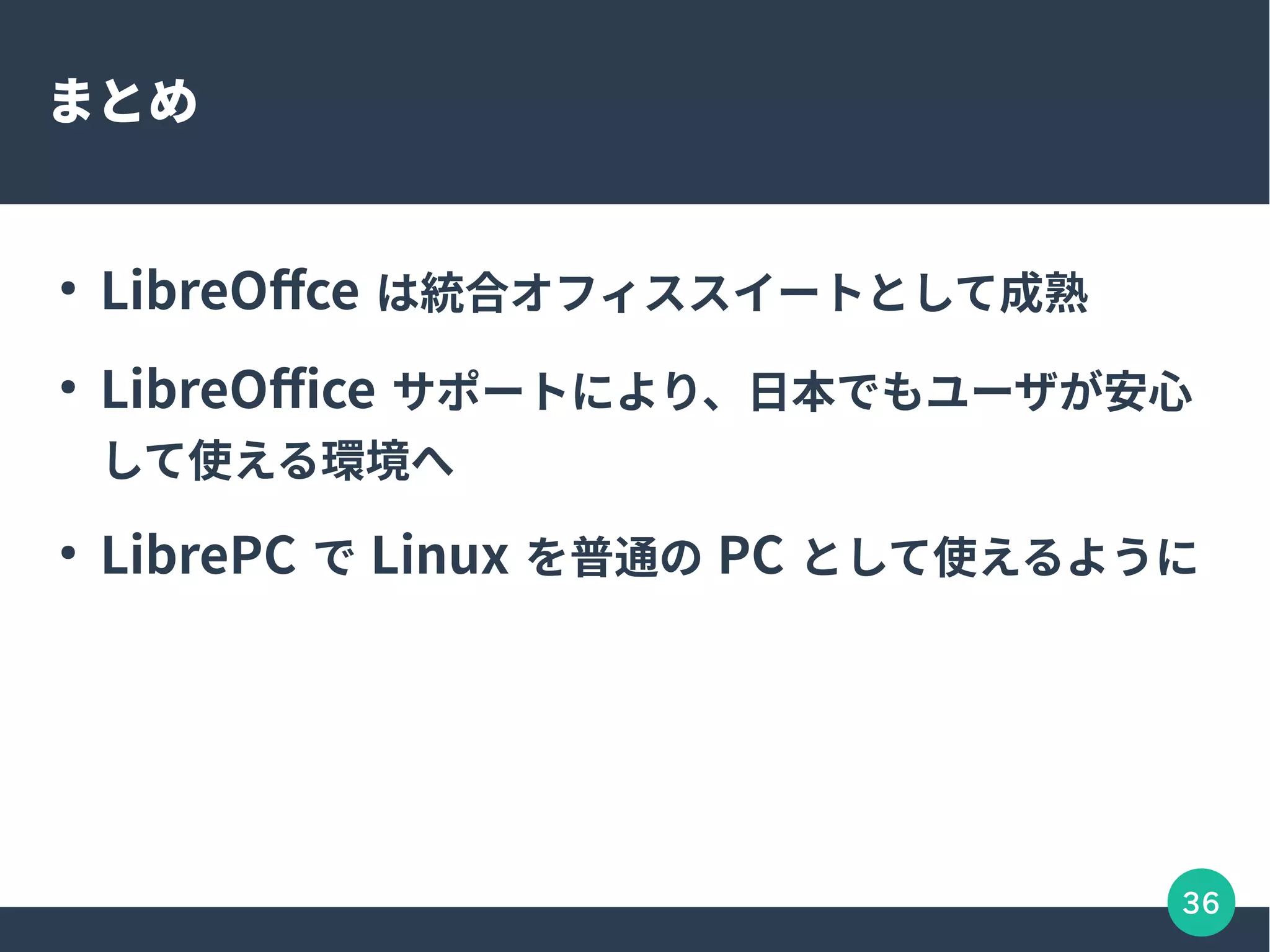 36
まとめ
●
LibreOffce は統合オフィススイートとして成熟
●
LibreOffice サポートにより、日本でもユーザが安心
して使える環境へ
●
LibrePC で Linux を普通の PC として使えるように
 
