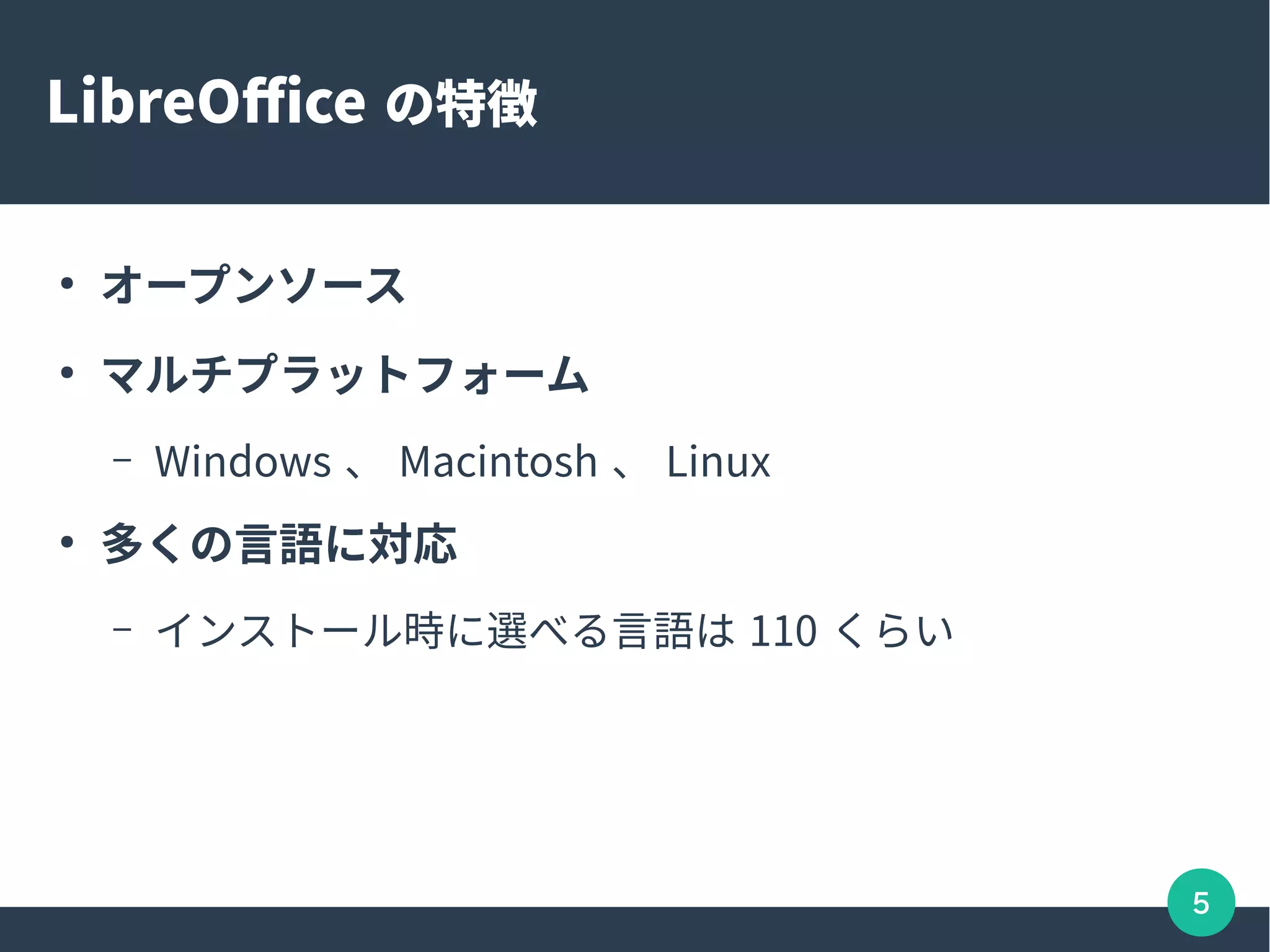 5
LibreOffice の特徴
●
オープンソース
●
マルチプラットフォーム
– Windows 、 Macintosh 、 Linux
●
多くの言語に対応
– インストール時に選べる言語は 110 くらい
 
