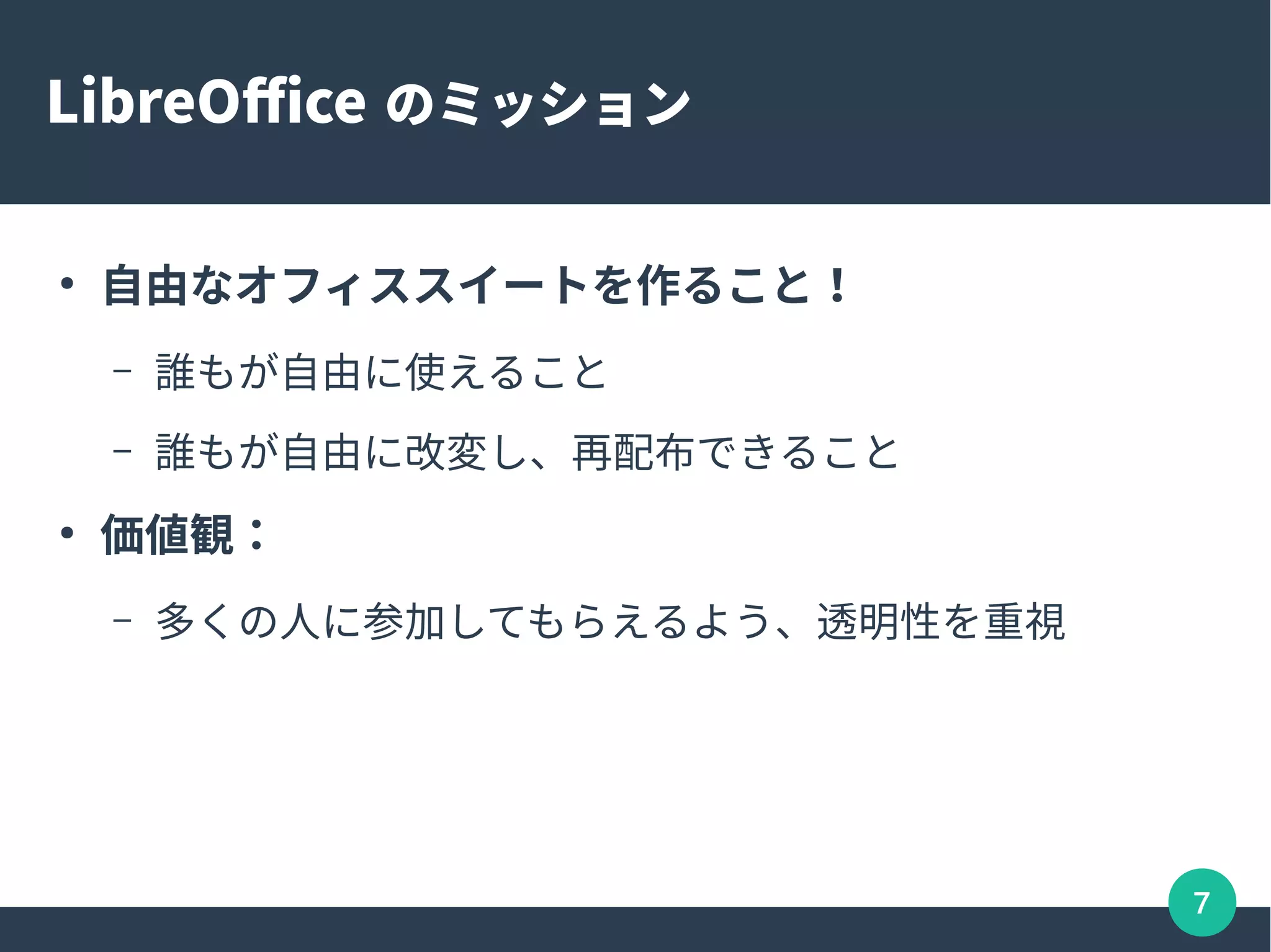 7
LibreOffice のミッション
●
自由なオフィススイートを作ること！
– 誰もが自由に使えること
– 誰もが自由に改変し、再配布できること
●
価値観：
– 多くの人に参加してもらえるよう、透明性を重視
 