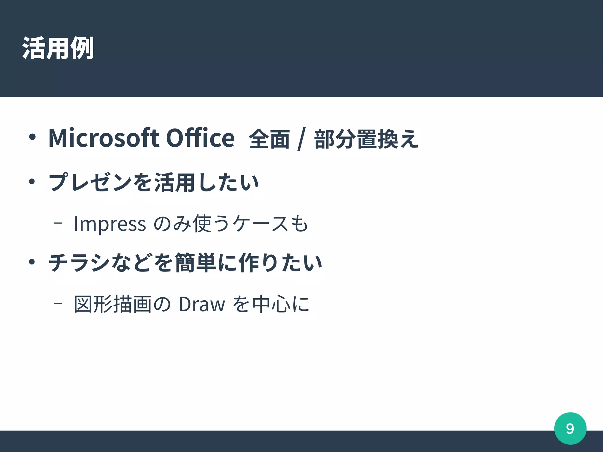 9
活用例
●
Microsoft Office 全面 / 部分置換え
●
プレゼンを活用したい
– Impress のみ使うケースも
●
チラシなどを簡単に作りたい
– 図形描画の Draw を中心に
 