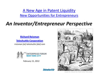 A New Age in Patent Liquidity
         New Opportunities for Entrepreneurs

An Inventor/Entrepreneur Perspective

         Richard Reisman
     Teleshuttle Corporation
   rreisman [at] teleshuttle [dot] com




             February 15, 2012



                                                                                                                   1
                                         Copyright 2012, Teleshuttle Corp. All rights reserved. / Patent pending
 
