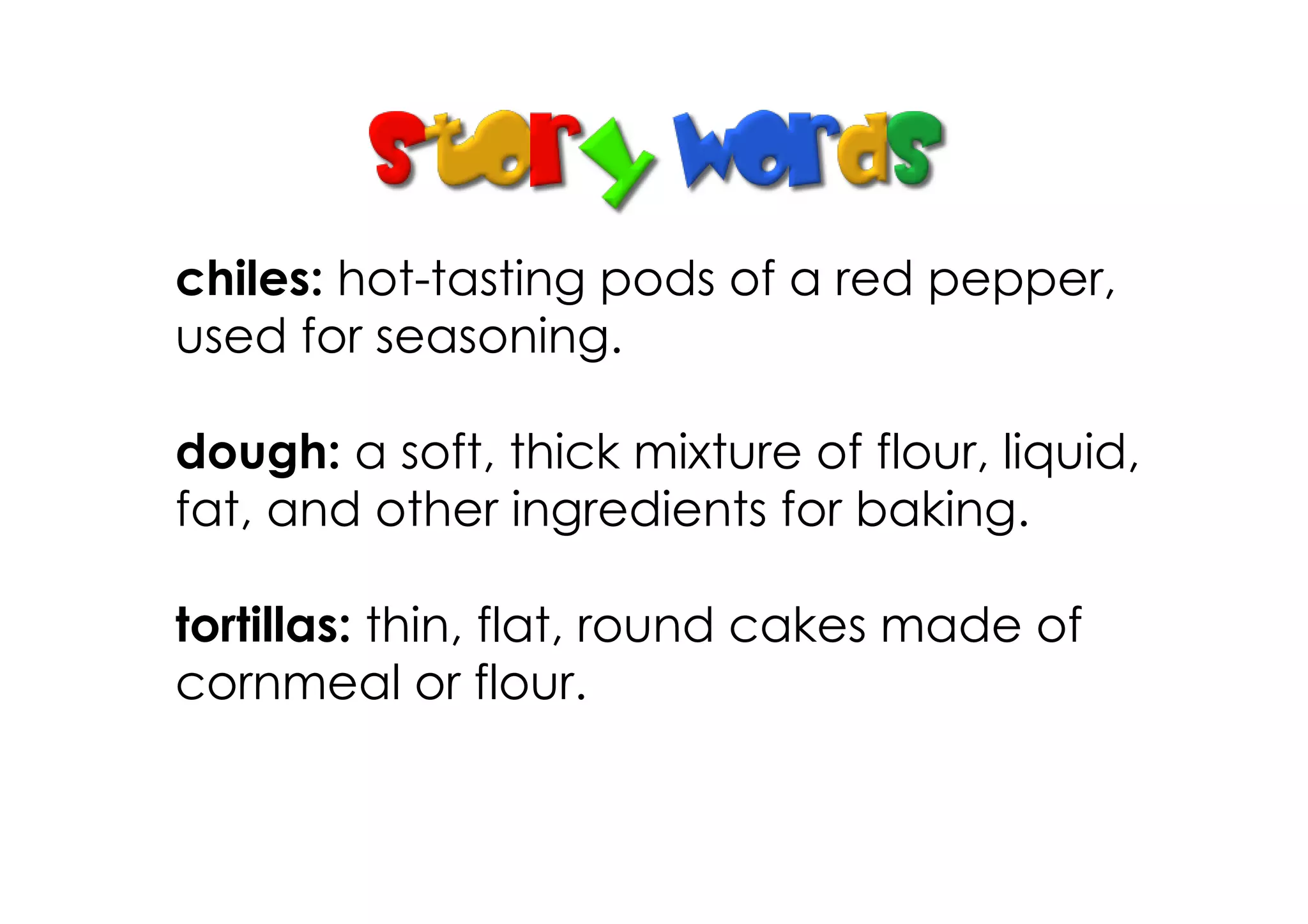 chiles: hot­tasting pods of a red pepper,
used for seasoning.

dough: a soft, thick mixture of flour, liquid,
fat, and other ingredients for baking.

tortillas: thin, flat, round cakes made of
cornmeal or flour.
 