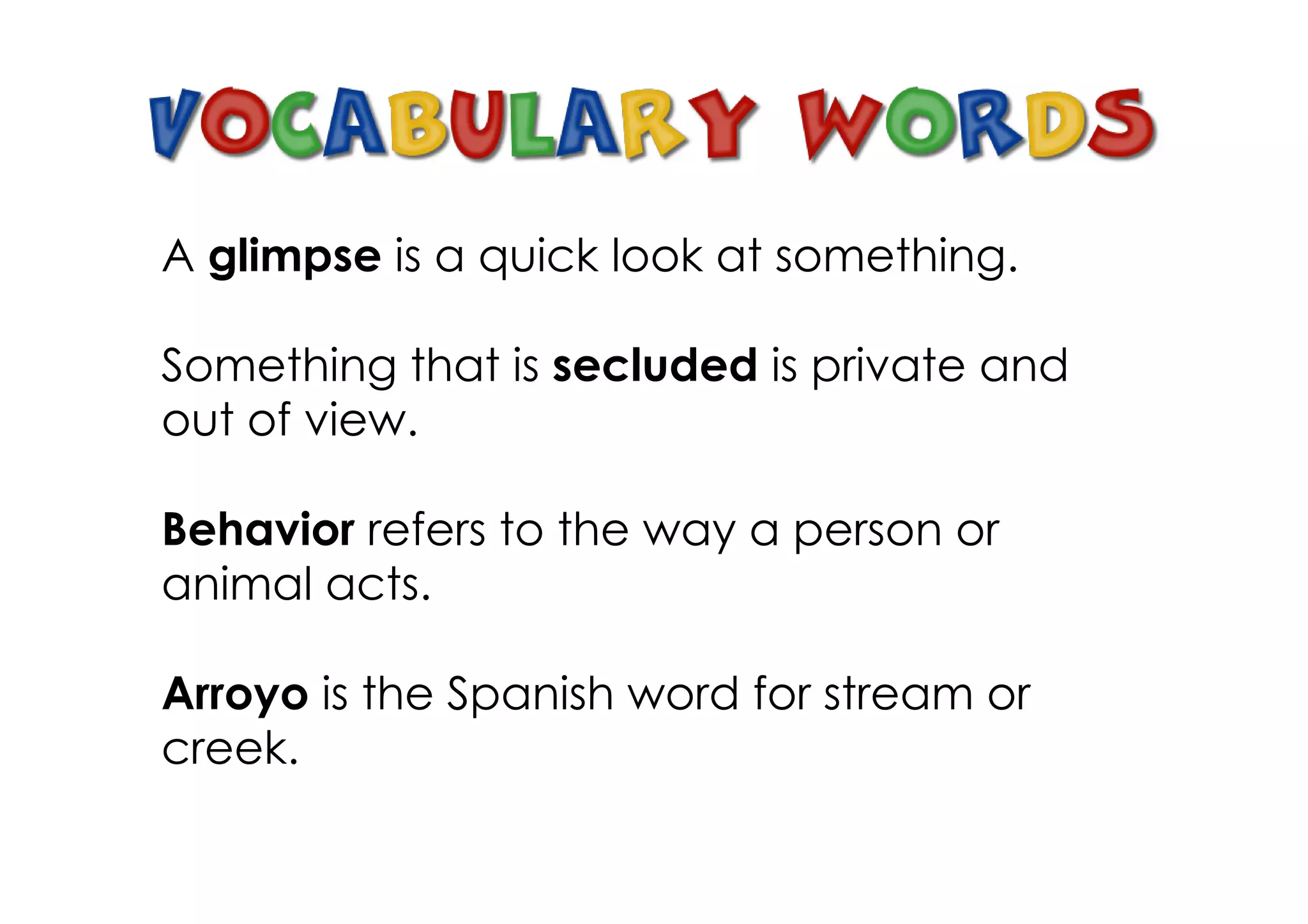 A glimpse is a quick look at something.

Something that is secluded is private and
out of view.

Behavior refers to the way a person or
animal acts.

Arroyo is the Spanish word for stream or
creek.
 