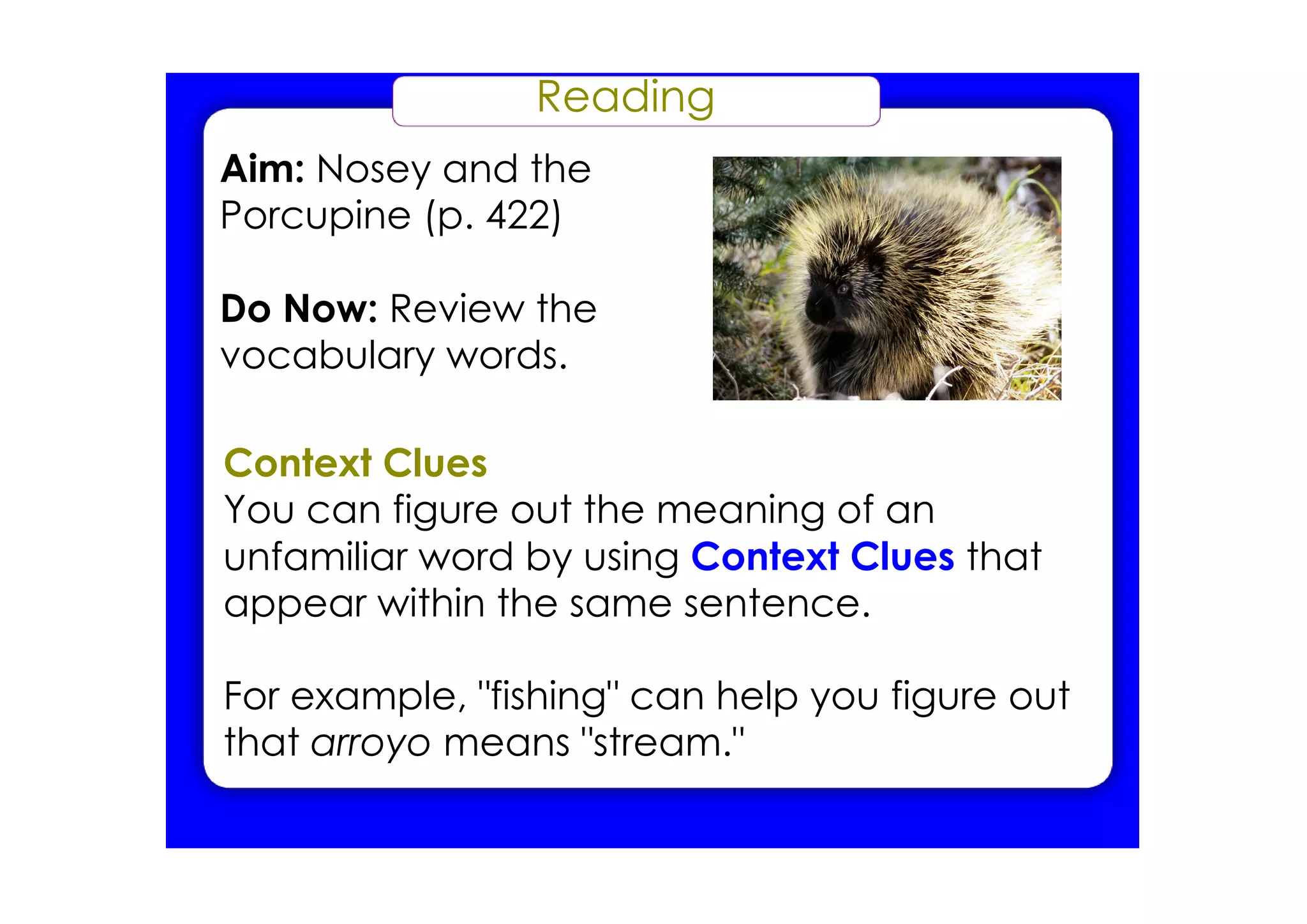 Reading
Aim: Nosey and the
Porcupine (p. 422)

Do Now: Review the
vocabulary words.

Context Clues
You can figure out the meaning of an
unfamiliar word by using Context Clues that
appear within the same sentence.

For example, "fishing" can help you figure out
that arroyo means "stream."
 