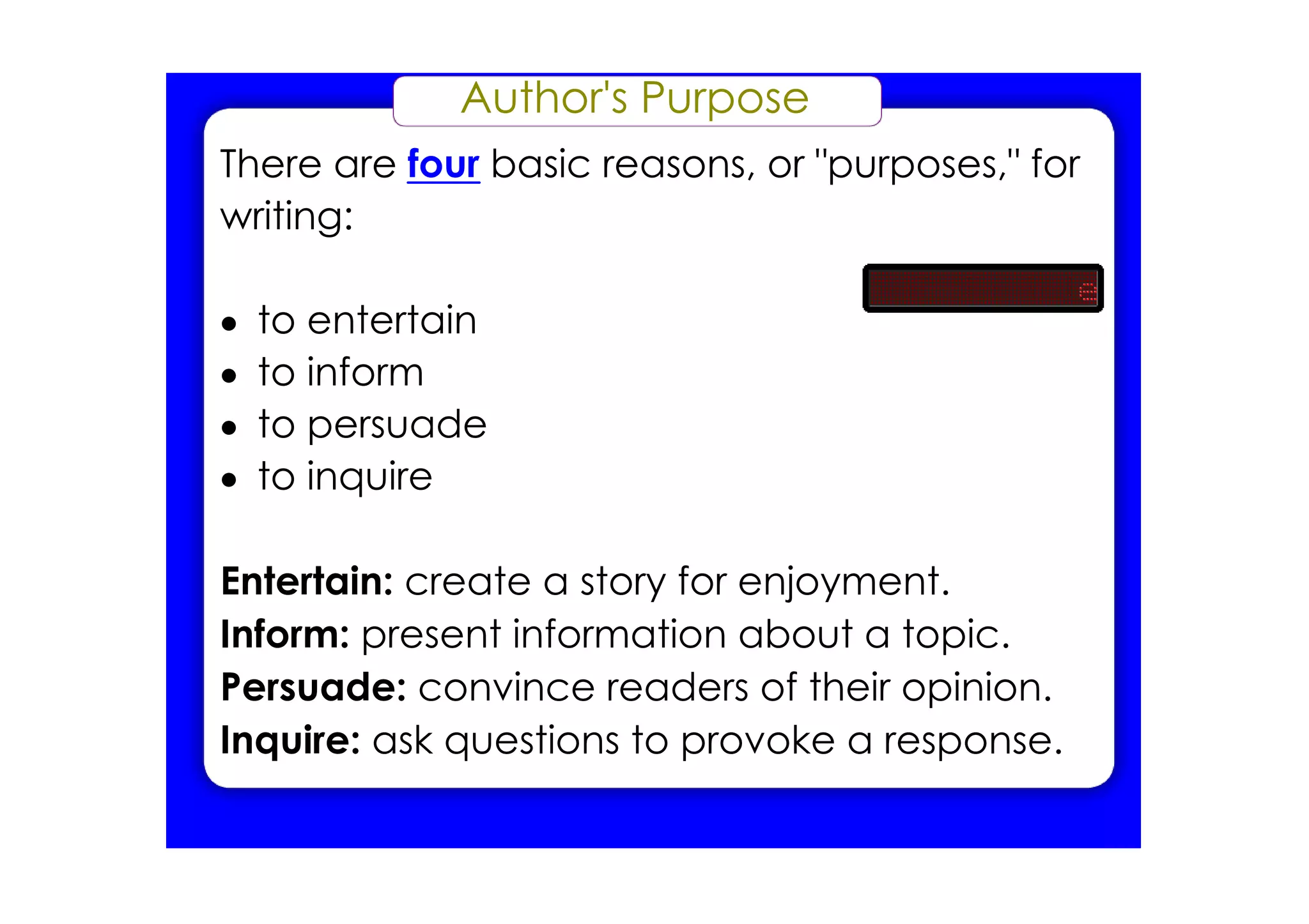 Author's Purpose
There are four basic reasons, or "purposes," for
writing:

•   to entertain
•   to inform
•   to persuade
•   to inquire

Entertain: create a story for enjoyment.
Inform: present information about a topic.
Persuade: convince readers of their opinion.
Inquire: ask questions to provoke a response.
 