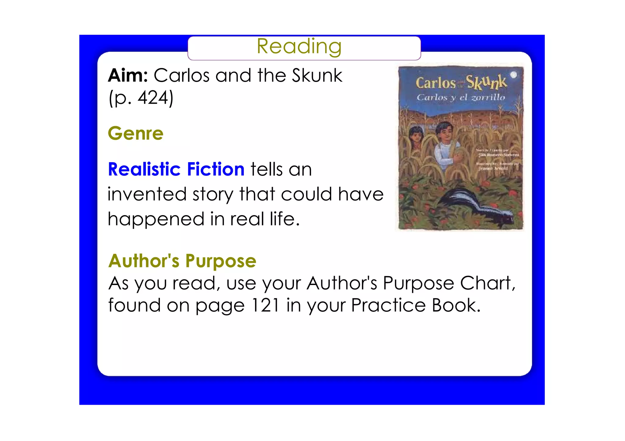 Reading
Aim: Carlos and the Skunk
(p. 424)
Genre
Realistic Fiction tells an
invented story that could have
happened in real life.

Author's Purpose
As you read, use your Author's Purpose Chart,
found on page 121 in your Practice Book.
 