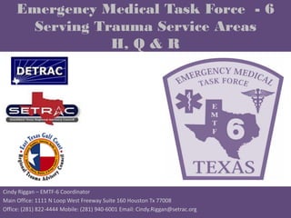 Emergency Medical Task Force - 6
       Serving Trauma Service Areas
                 H, Q & R




Cindy Riggan – EMTF-6 Coordinator
Main Office: 1111 N Loop West Freeway Suite 160 Houston Tx 77008
Office: (281) 822-4444 Mobile: (281) 940-6001 Email: Cindy.Riggan@setrac.org
 