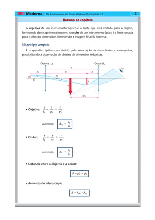Os fundamentos da física • Volume 2 • Capítulo 2
Resumo do capítulo
15
A objetiva de um instrumento óptico é a lente que está voltada para o objeto,
fornecendo deste a primeira imagem. A ocular de um instrumento óptico é a lente voltada
para o olho do observador, fornecendo a imagem final do sistema.
Microscópio composto
É o aparelho óptico constituído pela associação de duas lentes convergentes,
possibilitando a observação de objetos de dimensões reduzidas.
• Objetiva:
1
f p p1 1 1
1 1
’
ϭ ϩ
aumento: A
i
o
ob.
1
ϭ
• Ocular:
1
f p p2 2 2
1 1
’
ϭ ϩ
aumento: A
i
i
oc.
2
1
ϭ
• Distância entre a objetiva e a ocular:
d ϭ p’1 ϩ p2
• Aumento do microscópio:
A ϭ Aob. ⅐ Aoc.
F1 i1
i2
d
F'1
p'1
|p'2|
p1 p2
o
Ocular (f2)Objetiva (f1)
 