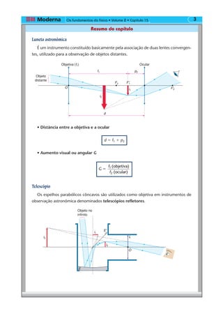 Os fundamentos da física • Volume 2 • Capítulo 3
Resumo do capítulo
15
Luneta astronômica
É um instrumento constituído basicamente pela associação de duas lentes convergen-
tes, utilizado para a observação de objetos distantes.
• Distância entre a objetiva e a ocular
d ϭ f1 ϩ p2
• Aumento visual ou angular G
G
f
f
(objetiva)
(ocular)
1
2
ϭ
Telescópio
Os espelhos parabólicos côncavos são utilizados como objetiva em instrumentos de
observação astronômica denominados telescópios refletores.
i2
F2
i1
F'1
F'2
OcularObjetiva (f1)
d
f1 p2
Objeto
distante
O
i2
i3
i1
E'
L
O
Objeto no
infinito
E
 