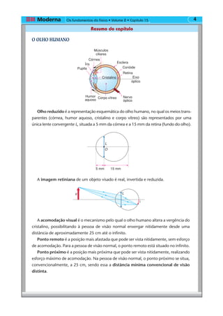 Os fundamentos da física • Volume 2 • Capítulo 4
Resumo do capítulo
15
O OLHO HUMANO
Olho reduzido é a representação esquemática do olho humano, no qual os meios trans-
parentes (córnea, humor aquoso, cristalino e corpo vítreo) são representados por uma
única lente convergente L, situada a 5 mm da córnea e a 15 mm da retina (fundo do olho).
A imagem retiniana de um objeto visado é real, invertida e reduzida.
A acomodação visual é o mecanismo pelo qual o olho humano altera a vergência do
cristalino, possibilitando à pessoa de visão normal enxergar nitidamente desde uma
distância de aproximadamente 25 cm até o infinito.
Ponto remoto é a posição mais afastada que pode ser vista nitidamente, sem esforço
de acomodação. Para a pessoa de visão normal, o ponto remoto está situado no infinito.
Ponto próximo é a posição mais próxima que pode ser vista nitidamente, realizando
esforço máximo de acomodação. Na pessoa de visão normal, o ponto próximo se situa,
convencionalmente, a 25 cm, sendo essa a distância mínima convencional de visão
distinta.
Cristalino
Pupila
Íris
Corpo vítreo
Esclera
Retina
Eixo
óptico
Nervo
óptico
Humor
aquoso
Corióide
Córnea
Músculos
ciliares
L
15 mm5 mm
O
o L
i
 