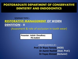 POSTGRADUATE DEPARTMENT OF CONSERVATIVE
DENTISTRY AND ENDODONTICS
SEMINAR TOPIC:-
RESTORATIVE MANAGEMENT OF WORN
DENTITION - II
(Assesment & role of occlusion in tooth wear)
Presenter- Ashish Choudhary
PG student
UNDER GUIDANCE OF :-
Prof. Dr Riyaz Farooq (HOD)
Dr Aamir Rashid (Asst. Prof.)
Dr Fayaz Ahmed (lecturer)
 