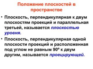 Положение плоскостей в
пространстве
• Плоскость, перпендикулярная к двум
плоскостям проекций и параллельная
третьей, называется плоскостью
уровня.
• Плоскость, перпендикулярная одной
плоскости проекций и расположенная
под углом не равным 90º к двум
другим, называется проецирующей.
 