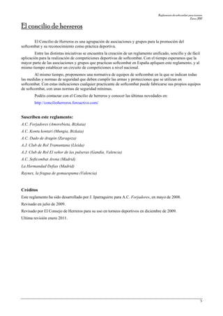Reglamentodesoftcombatparatorneos
Enero2011
5
El concilio de herreros
El Concilio de Herreros es una agrupación de asociaciones y grupos para la promoción del
softcombat y su reconocimiento como práctica deportiva.
Entre las distintas iniciativas se encuentra la creación de un reglamento unificado, sencillo y de fácil
aplicación para la realización de competiciones deportivas de softcombat. Con el tiempo esperamos que la
mayor parte de las asociaciones y grupos que practican softcombat en España apliquen este reglamento, y al
mismo tiempo establecer un circuito de competiciones a nivel nacional.
Al mismo tiempo, proponemos una normativa de equipos de softcombat en la que se indican todas
las medidas y normas de seguridad que deben cumplir las armas y protecciones que se utilizan en
softcombat. Con estas indicaciones cualquier practicante de softcombat puede fabricarse sus propios equipos
de softcombat, con unas normas de seguridad mínimas.
Podéis contactar con el Concilio de herreros y conocer las últimas novedades en:
http://concilioherreros.foroactivo.com/
Suscriben este reglamento:
A.C. Forjadores (Amorebieta, Bizkaia)
A.C. Kontu kontari (Mungia, Bizkaia)
A.C. Dado de dragón (Zaragoza)
A.J. Club de Rol Tramuntana (Lleida)
A.J. Club de Rol El señor de las pulseras (Gandía, Valencia)
A.C. Softcombat Arena (Madrid)
La Hermandad Defias (Madrid)
Raynex, la fragua de gomaespuma (Valencia)
Créditos
Este reglamento ha sido desarrollado por J. Iparraguirre para A.C. Forjadores, en mayo de 2008.
Revisado en julio de 2009.
Revisado por El Consejo de Herreros para su uso en torneos deportivos en diciembre de 2009.
Ultima revisión enero 2011.
 