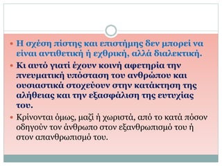  Η σχέση πίστης και επιστήμης δεν μπορεί να
είναι αντιθετική ή εχθρική, αλλά διαλεκτική.
 Κι αυτό γιατί έχουν κοινή αφετηρία την
πνευματική υπόσταση του ανθρώπου και
ουσιαστικά στοχεύουν στην κατάκτηση της
αλήθειας και την εξασφάλιση της ευτυχίας
του.
 Κρίνονται όμως, μαζί ή χωριστά, από το κατά πόσον
οδηγούν τον άνθρωπο στον εξανθρωπισμό του ή
στον απανθρωπισμό του.
 