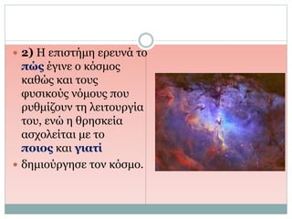  2) Η επιστήμη ερευνά το
πώς έγινε ο κόσμος
καθώς και τους
φυσικούς νόμους που
ρυθμίζουν τη λειτουργία
του, ενώ η θρησκεία
ασχολείται με το
ποιος και γιατί
 δημιούργησε τον κόσμο.
 