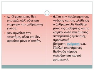  5. Ο χριστιανός δεν
υποτιμά, αλλ' ούτε και
υπερτιμά την ανθρώπινη
γνώση.
 Δεν αρνείται την
επιστήμη, αλλά και δεν
αρκείται μόνο σ' αυτήν.
 6.Για την κατάκτηση της
γνώσης και της αλήθειας
ο άνθρωπος δε διαθέτει
μόνο τις αισθήσεις και το
λογικό, αλλά και άμεσες
πνευματικές εμπειρίες,
προσωπικά
βιώματα, ενόραση κ.ά.
Πολλοί επιστήμονες
διεθνούς κύρους
υπήρξαν και πιστοί
χριστιανοί.
 