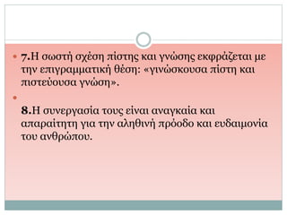  7.Η σωστή σχέση πίστης και γνώσης εκφράζεται με
την επιγραμματική θέση: «γινώσκουσα πίστη και
πιστεύουσα γνώση».

8.Η συνεργασία τους είναι αναγκαία και
απαραίτητη για την αληθινή πρόοδο και ευδαιμονία
του ανθρώπου.
 