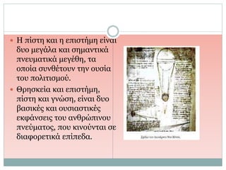  Η πίστη και η επιστήμη είναι
δυο μεγάλα και σημαντικά
πνευματικά μεγέθη, τα
οποία συνθέτουν την ουσία
του πολιτισμού.
 Θρησκεία και επιστήμη,
πίστη και γνώση, είναι δυο
βασικές και ουσιαστικές
εκφάνσεις του ανθρώπινου
πνεύματος, που κινούνται σε
διαφορετικά επίπεδα.
 