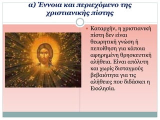 α) Έννοια και περιεχόμενο της
χριστιανικής πίστης
 Καταρχήν, η χριστιανική
πίστη δεν είναι
θεωρητική γνώση ή
πεποίθηση για κάποια
αφηρημένη θρησκευτική
αλήθεια. Είναι απόλυτη
και χωρίς δισταγμούς
βεβαιότητα για τις
αλήθειες που διδάσκει η
Εκκλησία.
 