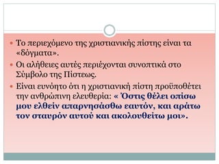  Το περιεχόμενο της χριστιανικής πίστης είναι τα
«δόγματα».
 Οι αλήθειες αυτές περιέχονται συνοπτικά στο
Σύμβολο της Πίστεως.
 Είναι ευνόητο ότι η χριστιανική πίστη προϋποθέτει
την ανθρώπινη ελευθερία: « Όστις θέλει οπίσω
μου ελθείν απαρνησάσθω εαυτόν, και αράτω
τον σταυρόν αυτού και ακολουθείτω μοι».
 