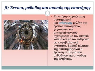β) Έννοια, μέθοδος και σκοπός της επιστήμης
 Επιστήμη ονομάζεται η
συστηματική
και ενδελεχής μελέτη και
έρευνα φαινομένων,
γεγονότων και
αντικειμένων που
σχετίζονται με τον φυσικό
κόσμο και με τον άνθρωπο
ως ψυχοβιολογική
οντότητα. Βασικό κίνητρο
της επιστήμης είναι η
έμφυτη επιθυμία του
ανθρώπου για τη γνώση
της αλήθειας.
 