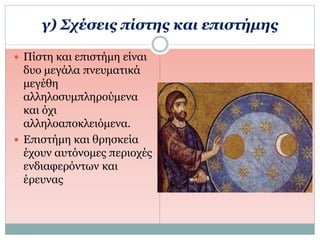 γ) Σχέσεις πίστης και επιστήμης
 Πίστη και επιστήμη είναι
δυο μεγάλα πνευματικά
μεγέθη
αλληλοσυμπληρούμενα
και όχι
αλληλοαποκλειόμενα.
 Επιστήμη και θρησκεία
έχουν αυτόνομες περιοχές
ενδιαφερόντων και
έρευνας
 