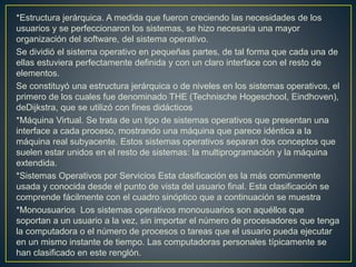 Sistemas Operativos por su Estructura Según [Alcal92], se deben observar dos tipos
de requisitos cuando se construye un sistema operativo, los cuales son:
Requisitos de usuario: Sistema fácil de usar y de aprender, seguro, rápido y
adecuado al uso al que se le quiere destinar.
Requisitos del software: Donde se engloban aspectos como el mantenimiento,
forma de operación, restricciones de uso, eficiencia, tolerancia frente a los errores y
flexibilidad.
Estructura monolítica. Es la estructura de los primeros sistemas operativos
constituidas fundamentalmente por un solo programa compuesto de un conjunto de
rutinas entrelazadas de tal forma que cada una puede llamar a cualquier otra.
Las características fundamentales de este tipo de estructura son:
*Construcción del programa final a base de módulos compilados separadamente
que se unen a través del ligador.
*Buena definición de parámetros de enlace entre las distintas rutinas existentes,
que puede provocar mucho acoplamiento.
*Carecen de protecciones y privilegios al entrar a rutinas que manejan diferentes
aspectos de los recursos de la computadora, como memoria, disco, etc.
* Carecen de flexibilidad para soportar diferentes ambientes de trabajo o tipos de
aplicaciones.
 